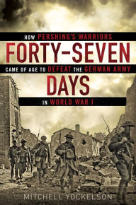 Forty-Seven Days: How Pershing’s Warriors Came of Age to Defeat the German Army in World War I